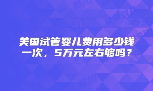 美国试管婴儿费用多少钱一次,5万元左右够吗?