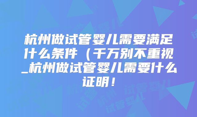 杭州做试管婴儿需要满足什么条件（千万别不重视_杭州做试管婴儿需要什么证明！