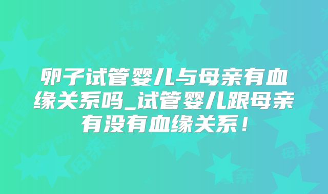 卵子试管婴儿与母亲有血缘关系吗_试管婴儿跟母亲有没有血缘关系!