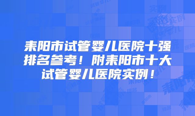 耒阳市试管婴儿医院十强排名参考!附耒阳市十大试管婴儿医院实例!