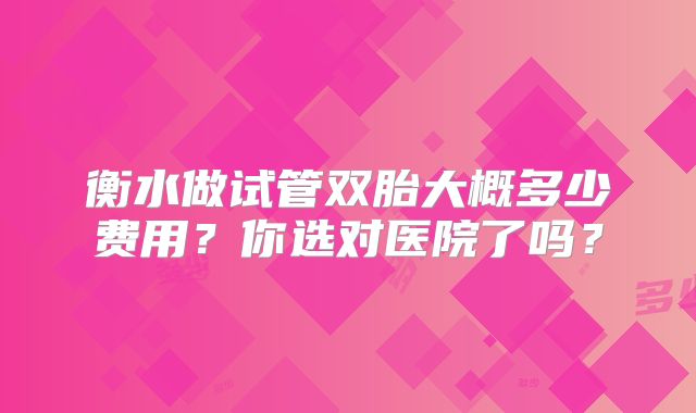 衡水做试管双胎大概多少费用？你选对医院了吗？