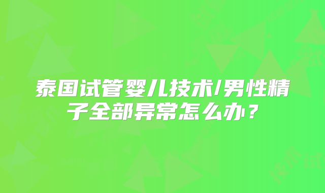 泰国试管婴儿技术/男性精子全部异常怎么办?