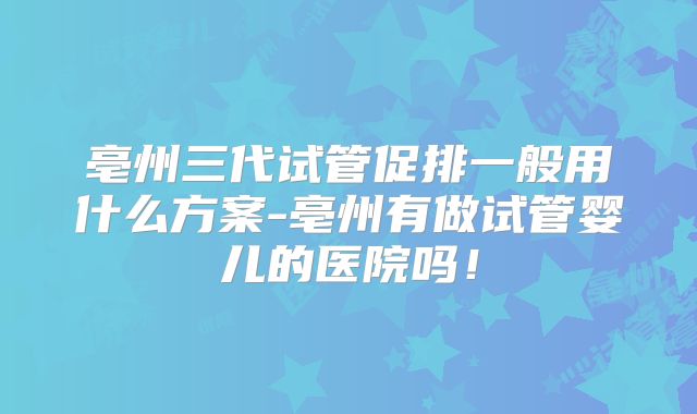 亳州三代试管促排一般用什么方案-亳州有做试管婴儿的医院吗！