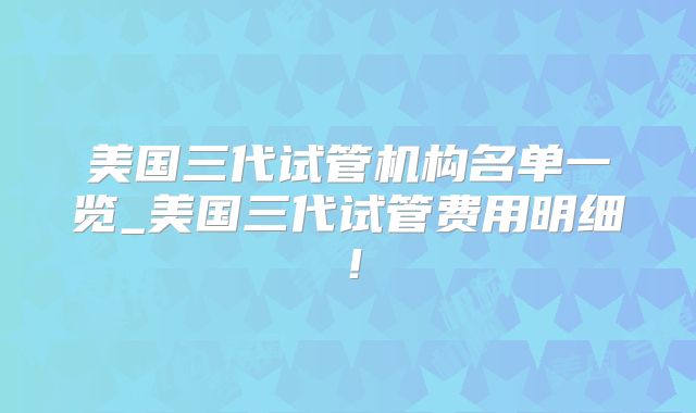 美国三代试管机构名单一览_美国三代试管费用明细!