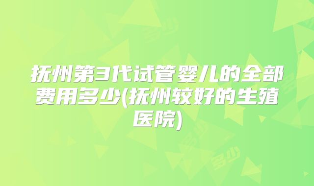 抚州第3代试管婴儿的全部费用多少(抚州较好的生殖医院)