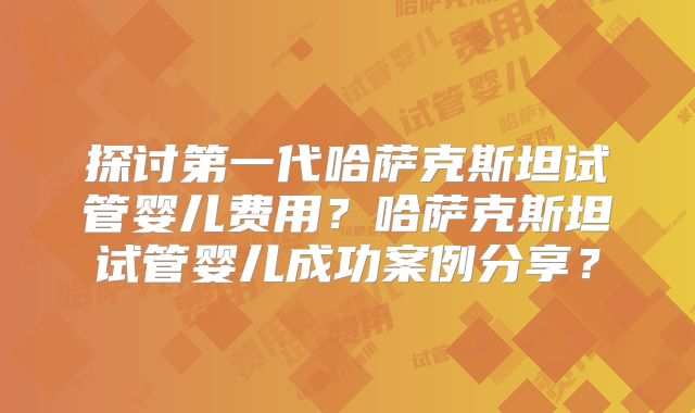 探讨第一代哈萨克斯坦试管婴儿费用？哈萨克斯坦试管婴儿成功案例分享？