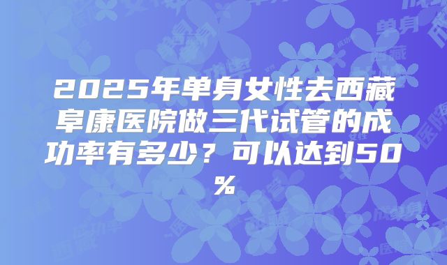 2025年单身女性去西藏阜康医院做三代试管的成功率有多少?可以达到50%