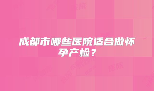 成都市哪些医院适合做怀孕产检?