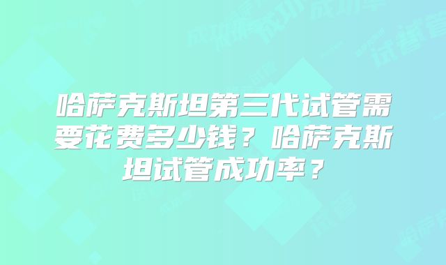 哈萨克斯坦第三代试管需要花费多少钱?哈萨克斯坦试管成功率?