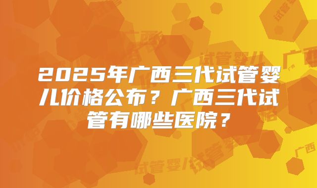 2025年广西三代试管婴儿价格公布?广西三代试管有哪些医院?