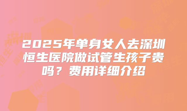 2025年单身女人去深圳恒生医院做试管生孩子贵吗?费用详细介绍