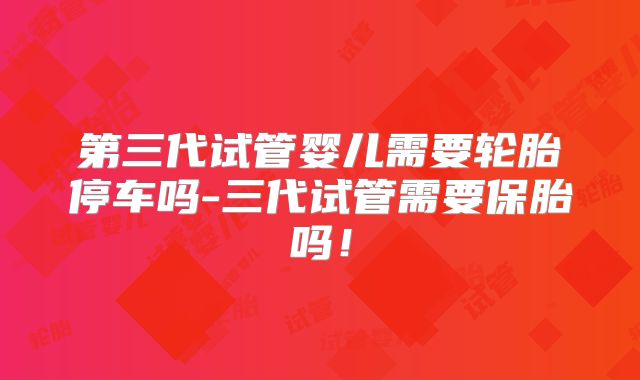 第三代试管婴儿需要轮胎停车吗-三代试管需要保胎吗！