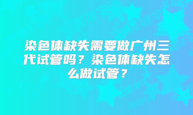 染色体缺失需要做广州三代试管吗？染色体缺失怎么做试管？