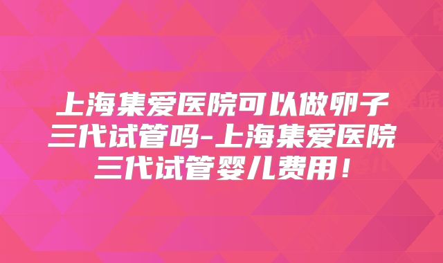 上海集爱医院可以做卵子三代试管吗-上海集爱医院三代试管婴儿费用！