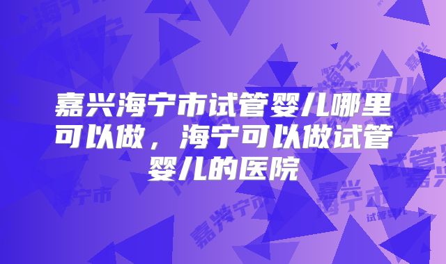 嘉兴海宁市试管婴儿哪里可以做，海宁可以做试管婴儿的医院
