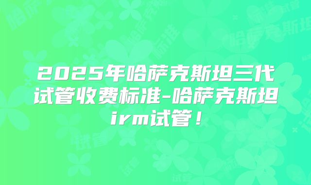 2025年哈萨克斯坦三代试管收费标准-哈萨克斯坦irm试管！