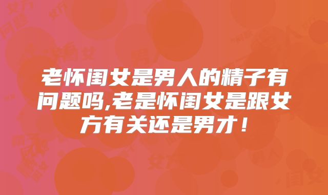 老怀闺女是男人的精子有问题吗,老是怀闺女是跟女方有关还是男才！