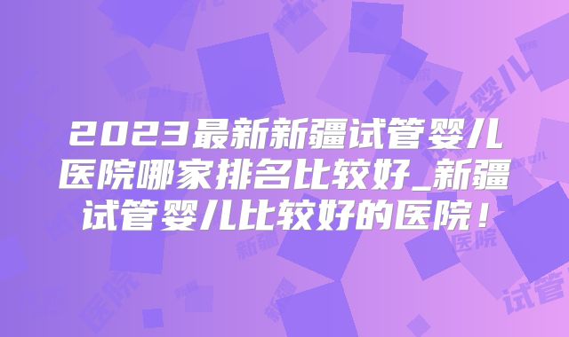 2023最新新疆试管婴儿医院哪家排名比较好_新疆试管婴儿比较好的医院！