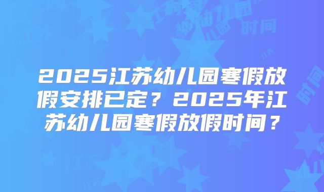 2025江苏幼儿园寒假放假安排已定？2025年江苏幼儿园寒假放假时间？