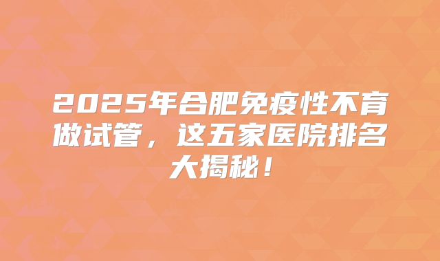 2025年合肥免疫性不育做试管，这五家医院排名大揭秘！