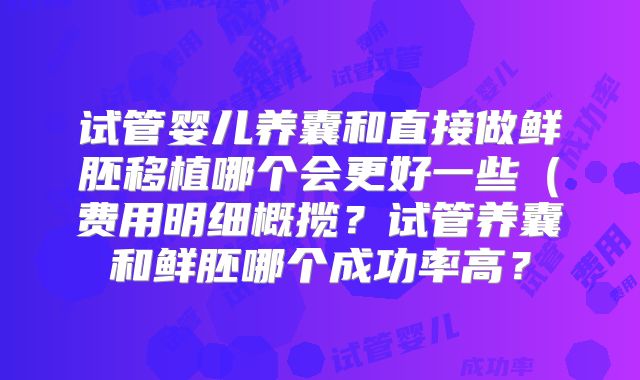 试管婴儿养囊和直接做鲜胚移植哪个会更好一些(费用明细概揽?试管养囊和鲜胚哪个成功率高?