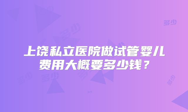 上饶私立医院做试管婴儿费用大概要多少钱？