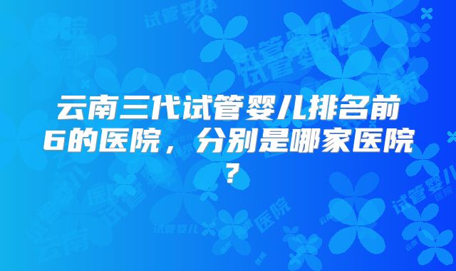 云南三代试管婴儿排名前6的医院，分别是哪家医院？