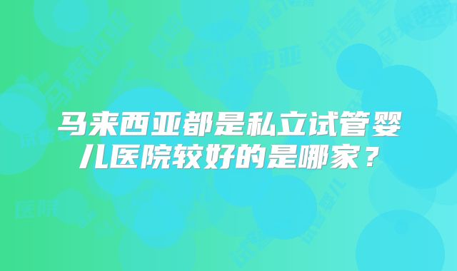 马来西亚都是私立试管婴儿医院较好的是哪家?