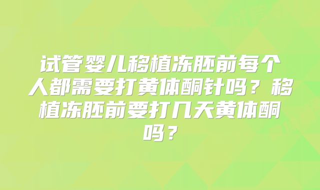 试管婴儿移植冻胚前每个人都需要打黄体酮针吗?移植冻胚前要打几天黄体酮吗?