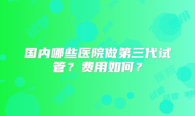 国内哪些医院做第三代试管？费用如何？
