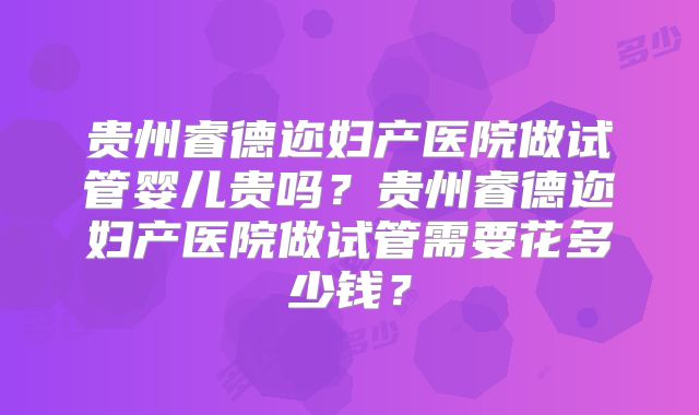 贵州睿德迩妇产医院做试管婴儿贵吗？贵州睿德迩妇产医院做试管需要花多少钱？