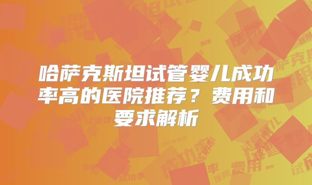 哈萨克斯坦试管婴儿成功率高的医院推荐？费用和要求解析