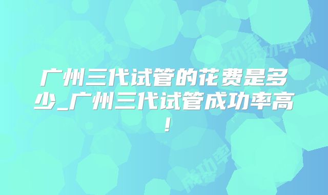 广州三代试管的花费是多少_广州三代试管成功率高！