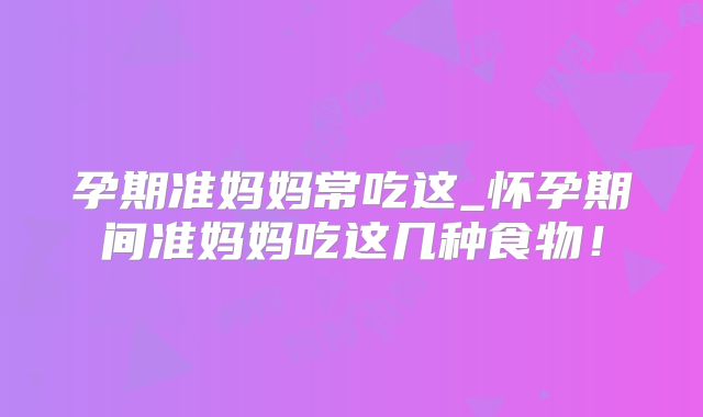 孕期准妈妈常吃这_怀孕期间准妈妈吃这几种食物!