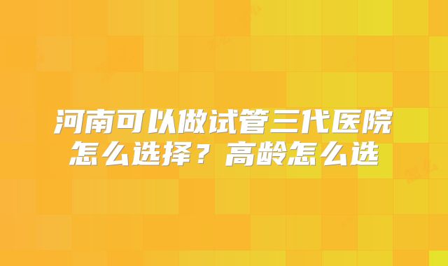 河南可以做试管三代医院怎么选择?高龄怎么选