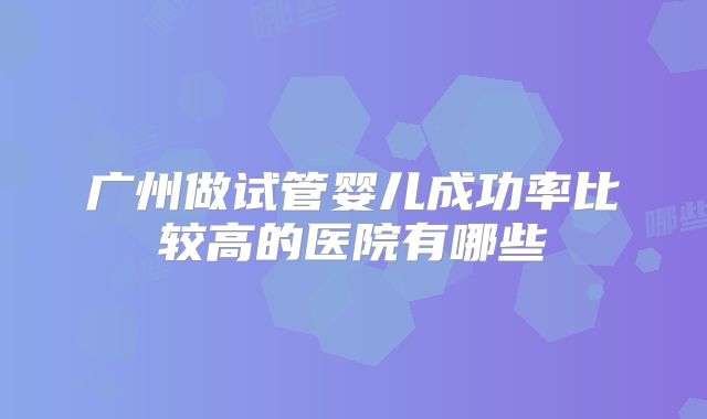广州做试管婴儿成功率比较高的医院有哪些