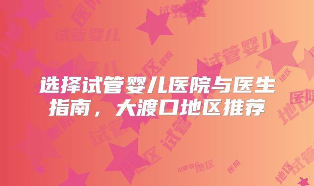 选择试管婴儿医院与医生指南，大渡口地区推荐