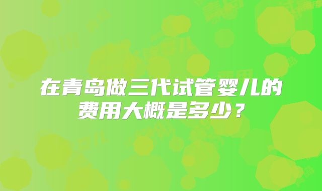 在青岛做三代试管婴儿的费用大概是多少？