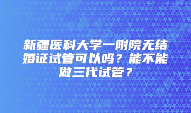 新疆医科大学一附院无结婚证试管可以吗？能不能做三代试管？