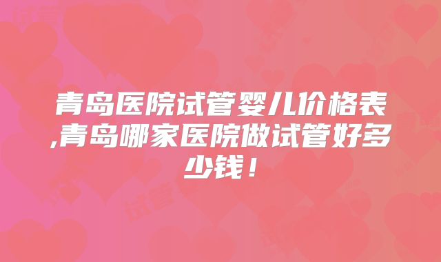 青岛医院试管婴儿价格表,青岛哪家医院做试管好多少钱!