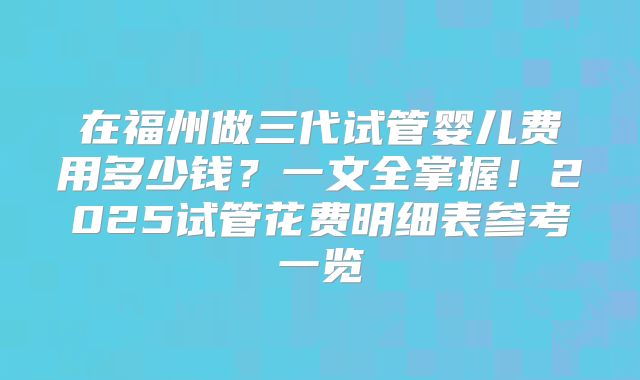 在福州做三代试管婴儿费用多少钱？一文全掌握！2025试管花费明细表参考一览