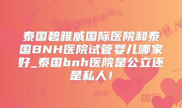 泰国碧雅威国际医院和泰国BNH医院试管婴儿哪家好_泰国bnh医院是公立还是私人！