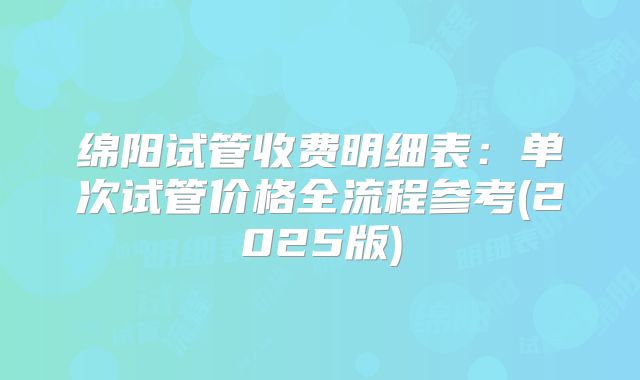 绵阳试管收费明细表：单次试管价格全流程参考(2025版)