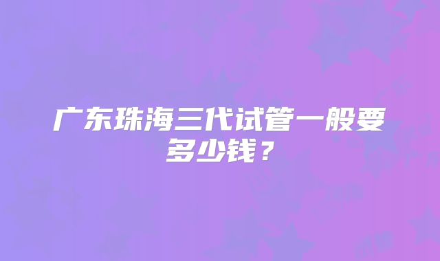 广东珠海三代试管一般要多少钱?