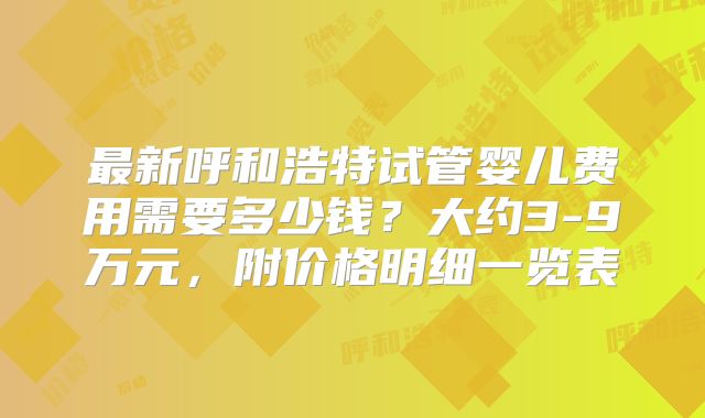 最新呼和浩特试管婴儿费用需要多少钱？大约3-9万元，附价格明细一览表