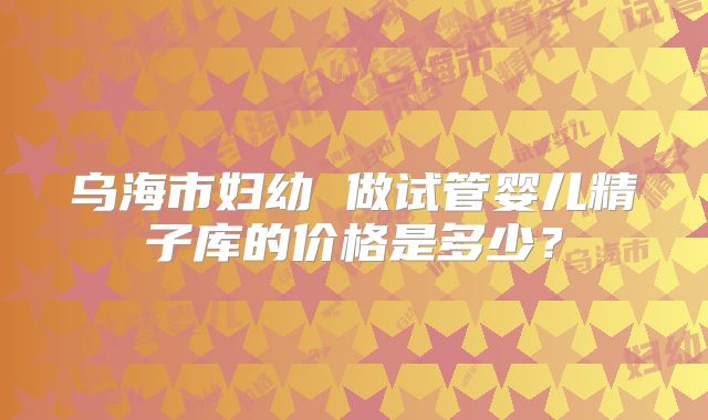 乌海市妇幼 做试管婴儿精子库的价格是多少？