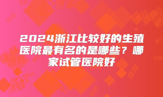 2024浙江比较好的生殖医院最有名的是哪些？哪家试管医院好
