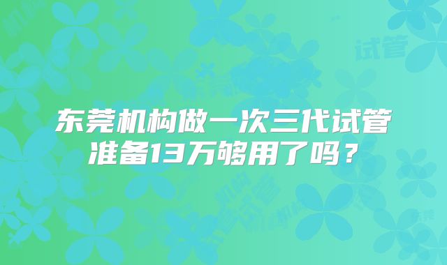 东莞机构做一次三代试管准备13万够用了吗？