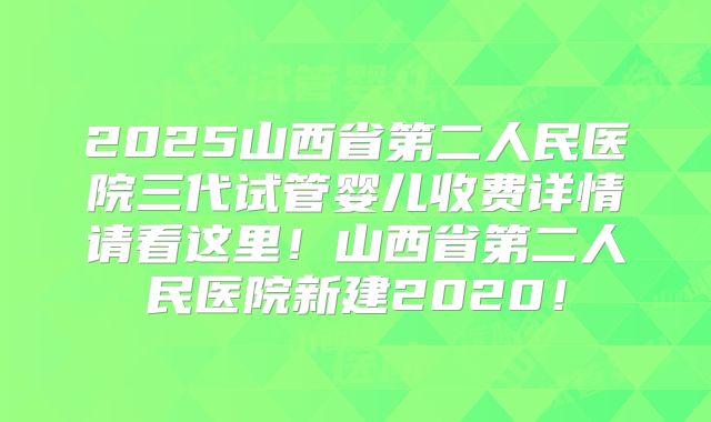 2025山西省第二人民医院三代试管婴儿收费详情请看这里！山西省第二人民医院新建2020！