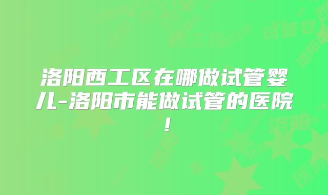 洛阳西工区在哪做试管婴儿-洛阳市能做试管的医院!
